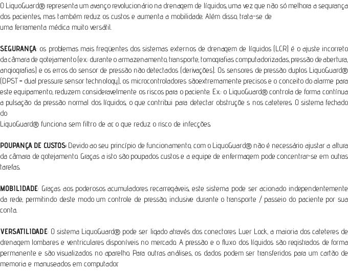O LiquoGuard® representa um avanço revolucionário na drenagem de líquidos, uma vez que não só melhora a segurança dos pacientes, mas também reduz os custos e aumenta a mobilidade. Além disso, trata-se de uma ferramenta médica muito versátil. SEGURANÇA: os problemas mais freqüentes dos sistemas externos de drenagem de líquidos (LCR) é o ajuste incorreto da câmara de gotejamento (ex.: durante o armazenamento, transporte, tomografias computadorizadas, pressão de abertura, angiografias) e os erros do sensor de pressão não detectados (derivações). Os sensores de pressão duplos LiquoGuard® (DPST = dual pressure sensor technology), os microcontroladores sãoextremamente precisos e o conceito do alarme para este equipamento, reduzem consideravelmente os riscos para o paciente. Ex.: o LiquoGuard® controla de forma contínua a pulsação da pressão normal dos líquidos, o que contribui para detectar obstruçõe s nos cateteres. O sistema fechado do LiquoGuard® funciona sem filtro de ar, o que reduz o risco de infecções. POUPANÇA DE CUSTOS: Devido ao seu princípio de funcionamento, com o LiquoGuard® não é necessário ajustar a altura da câmara de gotejamento. Graças a isto são poupados custos e a equipe de enfermagem pode concentrar-se em outras tarefas. MOBILIDADE: Graças aos poderosos acumuladores recarregáveis, este sistema pode ser acionado independentemente da rede, permitindo deste modo um controle de pressão, inclusive durante o transporte / passeio do paciente por sua conta. VERSATILIDADE: O sistema LiquoGuard® pode ser ligado através dos conectores Luer Lock, a maioria dos cateteres de drenagem lombares e ventriculares disponíveis no mercado. A pressão e o fluxo dos líquidos são registrados de forma permanente e são visualizados no aparelho. Para outras análises, os dados podem ser transferidos para um cartão de memoria e manuseados em computador.