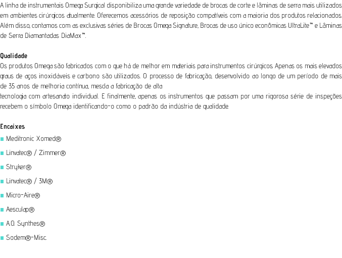 A linha de instrumentais Omega Surgical disponibiliza uma grande variedade de brocas de corte e lâminas de serra mais utilizados em ambientes cirúrgicos atualmente. Oferecemos acessórios de reposição compatíveis com a maioria dos produtos relacionados. Além disso, contamos com as exclusivas séries de Brocas Omega Signature, Brocas de uso único econômicas UltraLite™ e Lâminas de Serra Diamantadas DiaMax™. Qualidade Os produtos Omega são fabricados com o que há de melhor em materiais para instrumentos cirúrgicos. Apenas os mais elevados graus de aços inoxidáveis e carbono são utilizados. O processo de fabricação, desenvolvido ao longo de um período de mais de 35 anos de melhoria contínua, mescla a fabricação de alta tecnologia com artesanato individual. E finalmente, apenas os instrumentos que passam por uma rigorosa série de inspeções recebem o símbolo Omega identificando-o como o padrão da indústria de qualidade. Encaixes ■ Meditronic Xomed® ■ Linvatec® / Zimmer® ■ Stryker® ■ Linvatec® / 3M® ■ Micro-Aire® ■ Aesculap® ■ A.O. Synthes® ■ Sodem®-Misc. 